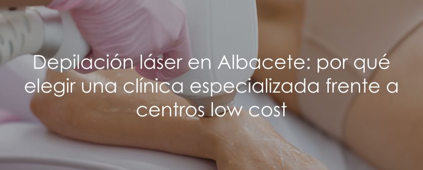 Depilación láser en Albacete: por qué elegir una clínica especializada frente a centros low cost